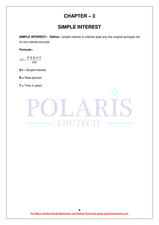 4
For More Online Study Materials and Online Test visit-www.polarisedutech.com
CHAPTER – 3
SIMPLE INTEREST
SIMPLE INTEREST:- Define:- simple interest is interest paid any the original principal not
on the interest accrued.
Formula:-
P X R X T
.
100
S I 
S.I – Simple Interest
R = Rate percent
T = Time in years
 