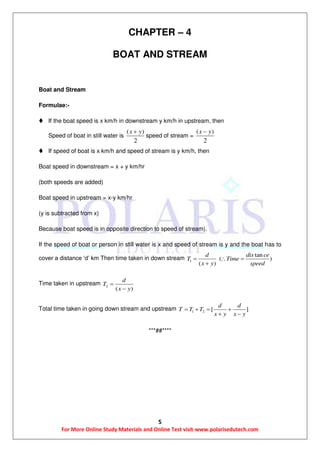 5
For More Online Study Materials and Online Test visit-www.polarisedutech.com
CHAPTER – 4
BOAT AND STREAM
Boat and Stream
Formulae:-
 If the boat speed is x km/h in downstream y km/h in upstream, then
Speed of boat in still water is
( )
2
x y
speed of stream =
( )
2
x y
 If speed of boat is x km/h and speed of stream is y km/h, then
Boat speed in downstream = x + y km/hr
(both speeds are added)
Boat speed in upstream = x-y km/hr
(y is subtracted from x)
Because boat speed is in opposite direction to speed of stream).
If the speed of boat or person in still water is x and speed of stream is y and the boat has to
cover a distance ‘d’ km Then time taken in down stream 1
tan
( )
( )
d dis ce
T Time
x y speed
  

Time taken in upstream 2
( )
d
T
x y


Total time taken in going down stream and upstream 1 2 [ ]
d d
T T T
x y x y
   
 
***##****
 