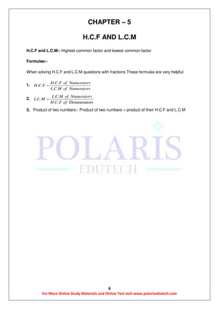 6
For More Online Study Materials and Online Test visit-www.polarisedutech.com
CHAPTER – 5
H.C.F AND L.C.M
H.C.F and L.C.M:- Highest common factor and lowest common factor
Formulae:-
When solving H.C.F and L.C.M questions with fractions These formulas are very helpful
1.
. .
. .
. .
H C F of Numerators
H C F
L C M of Numerators

2.
. .
. .
. . Denanenators
L C M of Numerators
L C M
H C F of

3. Product of two numbers:- Product of two numbers = product of their H.C.F and L.C.M
 