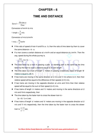 7
For More Online Study Materials and Online Test visit-www.polarisedutech.com
CHAPTER – 6
TIME AND DISTANCE
tanDis ce
Speed
Time

Conversion of km/hr to m/s
1 kmph =
5
18
m/s
Conversion of m/s to km/hr
1 m/s =
18
5
km/hr
 If the ratio of speed of train A and B is a : b, then the ratio of time taken by them to cover
the same distance = b : a.
 If a man covers a certain distance at x km/hr and an equal distance at y km/hr. Then the
avg. speed during the whole journey is.
2
/
( )
xy
km h
x y
 The time taken by a train in passing a pole or standing man is the same as the time
taken by the train to cover a distance equal to its own length
 The time taken by a train of length ‘L’ meters in passing a stationary object of length ‘B’
meters is equal (L+B) m.
 If two trains are moving in the same direction at U m/s and V m/s where U>V, then their
relative speed will be equal to the difference of their speeds (U-V) m/s.
 If two trains are moving in the opposite direction at um/s and Vm/s then their relative
speed will be equal to the sum of their speed (U+V) m/s.
 If two trains of length ‘a’ meters and ‘b’ meters and moving in the same directions at U
m/s and Vm/s respectively, then
 The time taken by the faster train to cross the slower train is:-
(a + b) / (u-v) sec.
 If two trains of length ‘a’ meters and ‘b’ meters are moving in the opposite direction at U
m/s and V m/s respectively, then the time taken by the faster train to cross the slower
train is
a b
u v


sec.
 