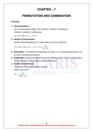 8
For More Online Study Materials and Online Test visit-www.polarisedutech.com
CHAPTER – 7
PERMUTATION AND COMBINATION
Formulae:
1. Factorial Notation:-
Let ‘n’ be the positive integer. Then, factorial n, dented n: is defined as:
Factorial n, denoted n: is defined as:
1
0 ( 1)( 2).........3. 2. 1n n n n  
2. Number of Permutations:-
Number of all permutations of ‘n’ things, taken r at a time, is given by :
1
0
1
0
P ( 1)( 2)..........( 1)
( )
n
r
n
n n n n r
n r
     

3. Permutation: - The different arrangements of a given no. of things by taking some or all
at a time, are called permutations.
4. Combination:- Each of the different groups or selections which can be formed by taking
some or all of a number of objects is called combination.
5. Number of Combination:-
The number of all combinations of ‘n’ things,
Taken r at a time is:-
1
0
1
0( 1)( )
n
r
n
C
r n r


 