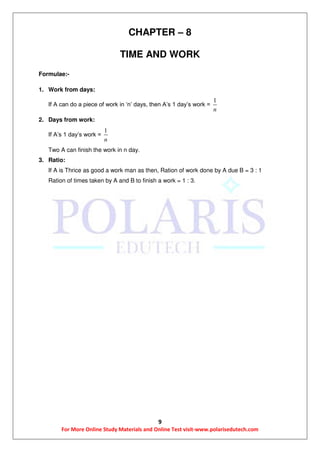 9
For More Online Study Materials and Online Test visit-www.polarisedutech.com
CHAPTER – 8
TIME AND WORK
Formulae:-
1. Work from days:
If A can do a piece of work in ‘n’ days, then A’s 1 day’s work =
1
n
2. Days from work:
If A’s 1 day’s work =
1
n
Two A can finish the work in n day.
3. Ratio:
If A is Thrice as good a work man as then, Ration of work done by A due B = 3 : 1
Ration of times taken by A and B to finish a work = 1 : 3.
 