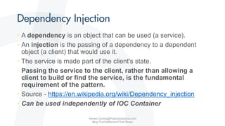 • A dependency is an object that can be used (a service).
• An injection is the passing of a dependency to a dependent
object (a client) that would use it.
• The service is made part of the client's state.
• Passing the service to the client, rather than allowing a
client to build or find the service, is the fundamental
requirement of the pattern.
• Source - https://en.wikipedia.org/wiki/Dependency_injection
• Can be used independently of IOC Container
Steven.Contos@PolarisSolutions.com
Blog:TheOldManAndTheCSharp
 