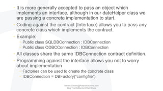 • It is more generally accepted to pass an object which
implements an interface, although in our dateHelper class we
are passing a concrete implementation to start.
• Coding against the contract (Interface) allows you to pass any
concrete class which implements the contract.
• Example:
• Public class SQLDBConnection : IDBConnection
• Public class ODBCConnection : IDBConnection
• All classes share the same IDBConnection contract definition.
• Programming against the interface allows you not to worry
about implementation
• Factories can be used to create the concrete class
• IDBConnection = DBFactory(“configfile”)
Steven.Contos@PolarisSolutions.com
Blog:TheOldManAndTheCSharp
 