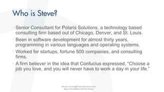 • Senior Consultant for Polaris Solutions, a technology based
consulting firm based out of Chicago, Denver, and St. Louis.
• Been in software development for almost thirty years,
programming in various languages and operating systems.
• Worked for startups, fortune 500 companies, and consulting
firms.
• A firm believer in the idea that Confucius expressed, “Choose a
job you love, and you will never have to work a day in your life.”
Steven.Contos@PolarisSolutions.com
Blog:TheOldManAndTheCSharp
 