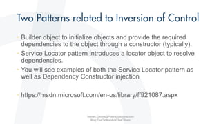 • Builder object to initialize objects and provide the required
dependencies to the object through a constructor (typically).
• Service Locator pattern introduces a locator object to resolve
dependencies.
• You will see examples of both the Service Locator pattern as
well as Dependency Constructor injection
• https://msdn.microsoft.com/en-us/library/ff921087.aspx
Steven.Contos@PolarisSolutions.com
Blog:TheOldManAndTheCSharp
 