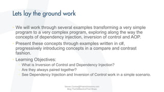 • We will work through several examples transforming a very simple
program to a very complex program, exploring along the way the
concepts of dependency injection, inversion of control and AOP.
• Present these concepts through examples written in c#,
progressively introducing concepts in a compare and contrast
fashion.
• Learning Objectives:
• What is Inversion of Control and Dependency Injection?
• Are they always paired together?
• See Dependency Injection and Inversion of Control work in a simple scenario.
Steven.Contos@PolarisSolutions.com
Blog:TheOldManAndTheCSharp
 