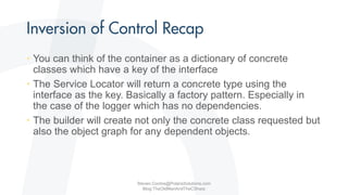 • You can think of the container as a dictionary of concrete
classes which have a key of the interface
• The Service Locator will return a concrete type using the
interface as the key. Basically a factory pattern. Especially in
the case of the logger which has no dependencies.
• The builder will create not only the concrete class requested but
also the object graph for any dependent objects.
Steven.Contos@PolarisSolutions.com
Blog:TheOldManAndTheCSharp
 