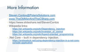 • Steven.Contos@PolarisSolutions.com
• www.TheOldManAndTheCSharp.com
• https://www.slideshare.net/StevenContos
• Wikipedia links:
• https://en.wikipedia.org/wiki/Dependency_injection
• https://en.wikipedia.org/wiki/Inversion_of_control
• https://en.wikipedia.org/wiki/Aspect-oriented_programming
• .Net Core – built in dependency injection.
• https://andrewlock.net/using-dependency-injection-in-a-net-core-
console-application
Steven.Contos@PolarisSolutions.com
Blog:TheOldManAndTheCSharp
 
