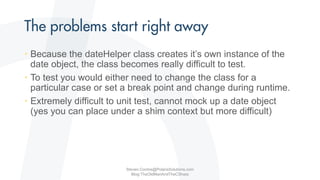 • Because the dateHelper class creates it’s own instance of the
date object, the class becomes really difficult to test.
• To test you would either need to change the class for a
particular case or set a break point and change during runtime.
• Extremely difficult to unit test, cannot mock up a date object
(yes you can place under a shim context but more difficult)
Steven.Contos@PolarisSolutions.com
Blog:TheOldManAndTheCSharp
 