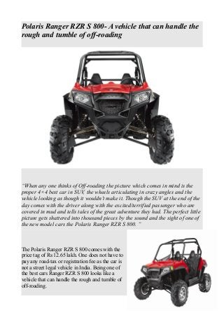 Polaris Ranger RZR S 800- A vehicle that can handle the
rough and tumble of off-roading
“When any one thinks of Off-roading the picture which comes in mind is the
proper 4×4 best car in SUV, the wheels articulating in crazy angles and the
vehicle looking as though it wouldn’t make it. Though the SUV at the end of the
day comes with the driver along with the excited/terrified passenger who are
covered in mud and tells tales of the great adventure they had. The perfect little
picture gets shattered into thousand pieces by the sound and the sight of one of
the new model cars the Polaris Ranger RZR S 800. ”
The Polaris Ranger RZR S 800 comes with the
price tag of Rs 12.65 lakh. One does not have to
pay any road-tax or registration fee as the car is
not a street legal vehicle in India. Being one of
the best cars Ranger RZR S 800 looks like a
vehicle that can handle the rough and tumble of
off-roading.
 