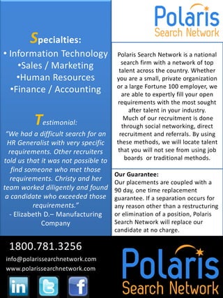Specialties:
• Information Technology              Polaris Search Network is a national
    •Sales / Marketing                  search firm with a network of top
                                       talent across the country. Whether
    •Human Resources                  you are a small, private organization
  •Finance / Accounting               or a large Fortune 100 employer, we
                                        are able to expertly fill your open
                                      requirements with the most sought
                                           after talent in your industry.
          Testimonial:                   Much of our recruitment is done
                                        through social networking, direct
 “We had a difficult search for an     recruitment and referrals. By using
 HR Generalist with very specific     these methods, we will locate talent
  requirements. Other recruiters       that you will not see from using job
told us that it was not possible to      boards or traditional methods.
   find someone who met those
                                      Our Guarantee:
   requirements. Christy and her      Our placements are coupled with a
team worked diligently and found      90 day, one time replacement
 a candidate who exceeded those       guarantee. If a separation occurs for
          requirements.”              any reason other than a restructuring
  - Elizabeth D.– Manufacturing       or elimination of a position, Polaris
             Company                  Search Network will replace our
                                      candidate at no charge.

 1800.781.3256
info@polarissearchnetwork.com
www.polarissearchnetwork.com
 