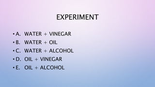 EXPERIMENT
• A. WATER + VINEGAR
• B. WATER + OIL
• C. WATER + ALCOHOL
• D. OIL + VINEGAR
• E. OIL + ALCOHOL
 
