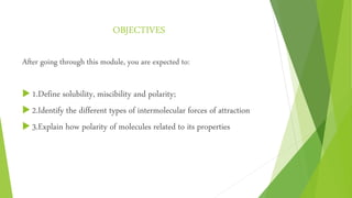 OBJECTIVES
After going through this module, you are expected to:
 1.Define solubility, miscibility and polarity;
 2.Identify the different types of intermolecular forces of attraction
 3.Explain how polarity of molecules related to its properties
 
