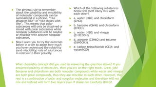 What chemistry concept did you used in answering the question above? If you
answered polarity of molecules, then you are on the right track. Great job!
Benzene and chloroform are both nonpolar compounds while water and vinegar
are both polar compounds, thus they are miscible to each other. However, the
rest is a combination of polar and nonpolar molecules and therefore will not
mix and instead will form two layers even if shake nor carefully stirred.
 The general rule to remember
about the solubility and miscibility
of molecular compounds can be
summarized in a phrase, “like
dissolves like” or “like mixes with
like”. This means that polar
substances will only be dissolved or
mixed with polar substances while
nonpolar substances will be soluble
or miscible with another nonpolar
substance.
 Now I want you to try the exercises
below in order to assess how much
you have understood the solubility
(and miscibility) rule of substances
in relation to their polarity.
 Which of the following substances
below will most likely mix with
each other?
 a. water (H2O) and chloroform
(CHCl)
 b. benzene (C6H6) and chloroform
(CHCl3)
 c. water (H2O) and vinegar
(CH3COOH)
 d. acetone (C3H6O) and toluene
(C6H5CH3)
 e. carbon tetrachloride (CCl4) and
water(H2O)
 