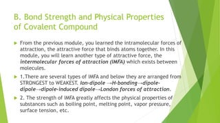 B. Bond Strength and Physical Properties
of Covalent Compound
 From the previous module, you learned the intramolecular forces of
attraction, the attractive force that binds atoms together. In this
module, you will learn another type of attractive force, the
intermolecular forces of attraction (IMFA) which exists between
molecules.
 1.There are several types of IMFA and below they are arranged from
STRONGEST to WEAKEST. Ion-dipole →H-bonding→dipole-
dipole→dipole-induced dipole→London forces of attraction.
 2. The strength of IMFA greatly affects the physical properties of
substances such as boiling point, melting point, vapor pressure,
surface tension, etc.
 