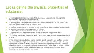Let us define the physical properties of
substance:
 A. Boiling point: temperature at which the vapor pressure and atmospheric
pressure of a liquid substance are equal.
 B. Melting point: temperature at which solid becomes liquid. At this point, the
solid and liquid phases exist in equilibrium.
 C. Surface tension: energy needed to increase the surface area by a unit amount;
 D. Viscosity: the resistance of the liquid to flow.
 E. Vapor Pressure: pressure exerted by a substance in its gaseous state.
 F. Volatility: measures the rate at which a substance vaporizes(changes from liquid
to gas)
 In the simplest sense, boiling point, melting point, viscosity and surface tension
increase as the strength of intermolecular forces increases. On the other hand,
vapor pressure and volatility decrease with increasing strength of IMFA. London
dispersion forces increase as the molecular mass of a substance increases. Unlike
in H-bonding, as the molar mass increases, the boiling point, melting point,
viscosity and surface tension decrease.
 