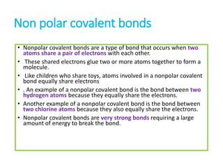 Non polar covalent bonds
• Nonpolar covalent bonds are a type of bond that occurs when two
atoms share a pair of electrons with each other.
• These shared electrons glue two or more atoms together to form a
molecule.
• Like children who share toys, atoms involved in a nonpolar covalent
bond equally share electrons
• . An example of a nonpolar covalent bond is the bond between two
hydrogen atoms because they equally share the electrons.
• Another example of a nonpolar covalent bond is the bond between
two chlorine atoms because they also equally share the electrons.
• Nonpolar covalent bonds are very strong bonds requiring a large
amount of energy to break the bond.
 