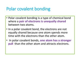 Polar covalent bonding
• Polar covalent bonding is a type of chemical bond
where a pair of electrons is unequally shared
between two atoms.
• In a polar covalent bond, the electrons are not
equally shared because one atom spends more
time with the electrons than the other atom.
• In polar covalent bonds, one atom has a stronger
pull than the other atom and attracts electrons.
 