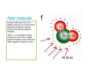 Polar molecule
A polar molecules has a net
dipole moment as a result of the
opposing charges(i.e.partial
positive and partial negative
charges)
Water is an example of polar
molecules since it has a slight
positive charge on one side and a
slight negative charge on other.
 