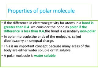 Properties of polar molecule
• If the difference in electronegativity for atoms in a bond is
greater than 0.4 we consider the bond as polar if the
difference is less than 0.4,the bond is essentially non-polar
• In polar molecule,the ends of the molecule, called
dipoles,carry an unequal charge.
• This is an important concept because many areas of the
body are either water soluble or fat soluble.
• A polar molecule is water soluble
 