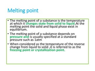 Melting point
• The melting point of a substance is the temperature
at which it changes state from solid to liquid.At the
melting point the solid and liquid phase exist in
equilibrium.
• The melting point of a substance depends on
pressure and is usually specified at a standard
pressure such as 1atm
• When considered as the temperature of the reverse
change from liquid to solid ,it is referred to as the
freezing point or crystallization point.
 