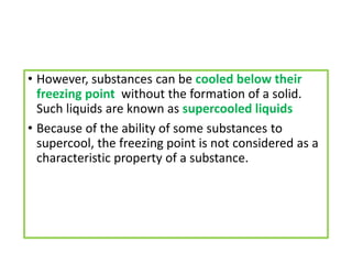 • However, substances can be cooled below their
freezing point without the formation of a solid.
Such liquids are known as supercooled liquids
• Because of the ability of some substances to
supercool, the freezing point is not considered as a
characteristic property of a substance.
 