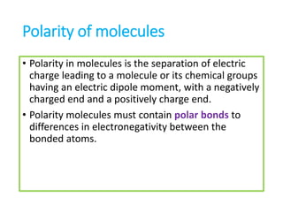 Polarity of molecules
• Polarity in molecules is the separation of electric
charge leading to a molecule or its chemical groups
having an electric dipole moment, with a negatively
charged end and a positively charge end.
• Polarity molecules must contain polar bonds to
differences in electronegativity between the
bonded atoms.
 