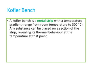 Kofler Bench
• A Kofler bench is a metal strip with a temperature
gradient (range from room temperature to 300 °C).
Any substance can be placed on a section of the
strip, revealing its thermal behaviour at the
temperature at that point.
 