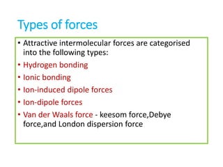 Types of forces
• Attractive intermolecular forces are categorised
into the following types:
• Hydrogen bonding
• Ionic bonding
• Ion-induced dipole forces
• Ion-dipole forces
• Van der Waals force - keesom force,Debye
force,and London dispersion force
 