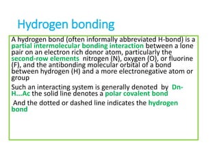 Hydrogen bonding
A hydrogen bond (often informally abbreviated H-bond) is a
partial intermolecular bonding interaction between a lone
pair on an electron rich donor atom, particularly the
second-row elements nitrogen (N), oxygen (O), or fluorine
(F), and the antibonding molecular orbital of a bond
between hydrogen (H) and a more electronegative atom or
group
Such an interacting system is generally denoted by Dn-
H...Ac the solid line denotes a polar covalent bond
And the dotted or dashed line indicates the hydrogen
bond
 