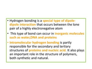 • Hydrogen bonding is a special type of dipole-
dipole interaction that occurs between the lone
pair of a highly electronegative atom
• This type of bond can occur in inorganic molecules
such as water,DNA and proteins
• Intramolecular hydrogen bonding is partly
responsible for the secondary and tertiary
structures of proteins and nucleic acid. It also plays
an important role in the structure of polymers,
both synthetic and natural.
 