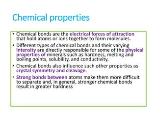 Chemical properties
• Chemical bonds are the electrical forces of attraction
that hold atoms or ions together to form molecules.
• Different types of chemical bonds and their varying
intensity are directly responsible for some of the physical
properties of minerals such as hardness, melting and
boiling points, solubility, and conductivity.
• Chemical bonds also influence such other properties as
crystal symmetry and cleavage.
• Strong bonds between atoms make them more difficult
to separate and, in general, stronger chemical bonds
result in greater hardness
 