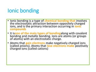 Ionic bonding
• Ionic bonding is a type of chemical bonding that involves
the electrostatic attraction between oppositely charged
ions, and is the primary interaction occurring in ionic
compounds
• It isone of the main types of bondingalong with covalent
bonding and metallic bonding. Ions are atoms (or groups
of atoms) with an electrostatic charge.
• Atoms that gain electrons make negatively charged ions
(called anions). Atoms that lose electrons make positively
charged ions (called cations)
 
