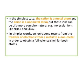 • In the simplest case, the cation is a metal atom and
the anion is a nonmetal atom,but these ions can
be of a more complex nature, e.g. molecular ions
like NH4+ and SO42-
• In simpler words, an ionic bond results from the
transfer of electrons from a metal to a non-metal
in order to obtain a full valence shell for both
atoms.
 
