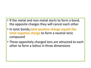 • If the metal and non-metal starts to form a bond,
the opposite charges they will cancel each other
• In ionic bonds,total positive charge equals the
total negative charge to form a neutral ionic
compound
• These oppositely charged ions are attracted to each
other to form a lattice in three dimensions
 