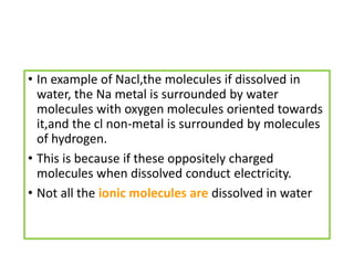 • In example of Nacl,the molecules if dissolved in
water, the Na metal is surrounded by water
molecules with oxygen molecules oriented towards
it,and the cl non-metal is surrounded by molecules
of hydrogen.
• This is because if these oppositely charged
molecules when dissolved conduct electricity.
• Not all the ionic molecules are dissolved in water
 