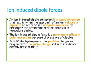 Ion induced dipole forces
• An ion-induced dipole attraction is a weak attraction
that results when the approach of an ion induces a
dipole in an atom or in a nonpolar molecule by
disturbing the arrangement of electrons in the
nonpolar species.
• The ion induced dipole force is a permanent effect in
polar molecules because of presence of dipoles
• Ex:H2O the hydrogen carries positive charge and
oxygen carries negative charge so there is a diploe
already present there
 