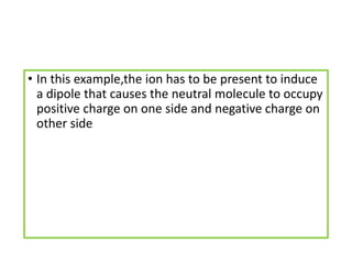 • In this example,the ion has to be present to induce
a dipole that causes the neutral molecule to occupy
positive charge on one side and negative charge on
other side
 