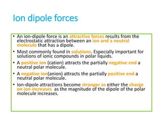 Ion dipole forces
• An ion-dipole force is an attractive forces results from the
electrostatic attraction between an ion and a neutral
molecule that has a dipole.
• Most commonly found in solutions. Especially important for
solutions of ionic compounds in polar liquids.
• A positive ion (cation) attracts the partially negative end a
neutral polar molecule.
• A negative ion(anion) attracts the partially positive end a
neutral polar molecule.
• Ion-dipole attractions become stronger as either the charge
on ion increases as the magnitude of the dipole of the polar
molecule increases.
 