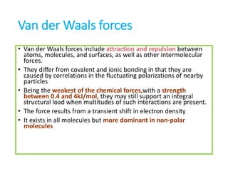 Van der Waals forces
• Van der Waals forces include attraction and repulsion between
atoms, molecules, and surfaces, as well as other intermolecular
forces.
• They differ from covalent and ionic bonding in that they are
caused by correlations in the fluctuating polarizations of nearby
particles
• Being the weakest of the chemical forces,with a strength
between 0.4 and 4kJ/mol, they may still support an integral
structural load when multitudes of such interactions are present.
• The force results from a transient shift in electron density
• It exists in all molecules but more dominant in non-polar
molecules
 