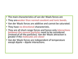• The main characteristics of van der Waals forces are
• They areweaker than normal covalent and ionic bonds.
• Van der Waals forces are additive and cannot be saturated.
• They have no directional characteristic.
• They are all short-range forces and hence only interactions
between the nearest particles need to be considered
(instead of all the particles). Van der Waals attraction is
greater if the molecules are closer
• Van der Waals forces are independent of temperature
except dipole – dipole interactions.
 