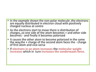 • In the example shown the non-polar molecule ,the electrons
are equally distributed in electron cloud with positively
charged nucleus at centre
• As the electrons start to move there is distribution of
charges,,so one side of the atom becomes + and other side
becomes - and finally it becomes polarised
• It causes the other atom to become polarised in the same
the way,the + charge of the second atom faces the - charge
of first atom and vice-versa
• If electrons in an atom increases the molecular weight
increases which in turn increases the vanderwaals force.
 