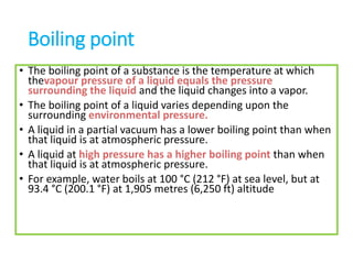 Boiling point
• The boiling point of a substance is the temperature at which
thevapour pressure of a liquid equals the pressure
surrounding the liquid and the liquid changes into a vapor.
• The boiling point of a liquid varies depending upon the
surrounding environmental pressure.
• A liquid in a partial vacuum has a lower boiling point than when
that liquid is at atmospheric pressure.
• A liquid at high pressure has a higher boiling point than when
that liquid is at atmospheric pressure.
• For example, water boils at 100 °C (212 °F) at sea level, but at
93.4 °C (200.1 °F) at 1,905 metres (6,250 ft) altitude
 