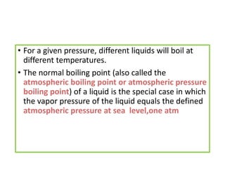 • For a given pressure, different liquids will boil at
different temperatures.
• The normal boiling point (also called the
atmospheric boiling point or atmospheric pressure
boiling point) of a liquid is the special case in which
the vapor pressure of the liquid equals the defined
atmospheric pressure at sea level,one atm
 