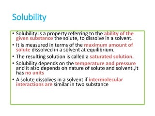 Solubility
• Solubility is a property referring to the ability of the
given substance the solute, to dissolve in a solvent.
• It is measured in terms of the maximum amount of
solute dissolved in a solvent at equilibrium.
• The resulting solution is called a saturated solution.
• Solubility depends on the temperature and pressure
and it also depends on nature of solute and solvent.,it
has no units
• A solute dissolves in a solvent if intermolecular
interactions are similar in two substance
 