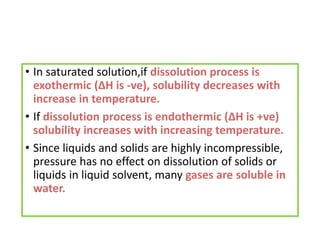 • In saturated solution,if dissolution process is
exothermic (∆H is -ve), solubility decreases with
increase in temperature.
• If dissolution process is endothermic (∆H is +ve)
solubility increases with increasing temperature.
• Since liquids and solids are highly incompressible,
pressure has no effect on dissolution of solids or
liquids in liquid solvent, many gases are soluble in
water.
 