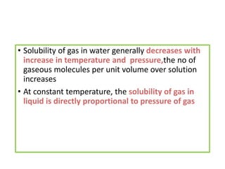 • Solubility of gas in water generally decreases with
increase in temperature and pressure,the no of
gaseous molecules per unit volume over solution
increases
• At constant temperature, the solubility of gas in
liquid is directly proportional to pressure of gas
 