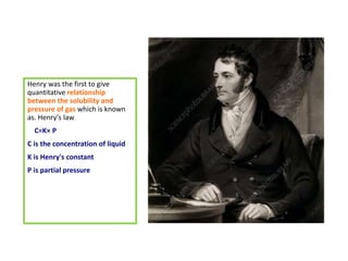 Henry was the first to give
quantitative relationship
between the solubility and
pressure of gas which is known
as. Henry's law
C=K× P
C is the concentration of liquid
K is Henry's constant
P is partial pressure
 