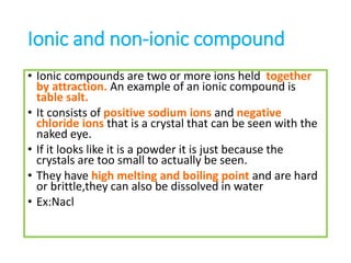 Ionic and non-ionic compound
• Ionic compounds are two or more ions held together
by attraction. An example of an ionic compound is
table salt.
• It consists of positive sodium ions and negative
chloride ions that is a crystal that can be seen with the
naked eye.
• If it looks like it is a powder it is just because the
crystals are too small to actually be seen.
• They have high melting and boiling point and are hard
or brittle,they can also be dissolved in water
• Ex:Nacl
 